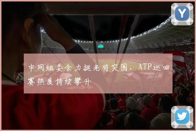中网组委会力挺老将突围，ATP巡回赛热度持续攀升