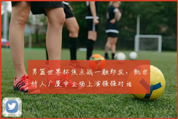 男篮世界杯焦点战一触即发，凯尔特人广厦中立场上演强强对话