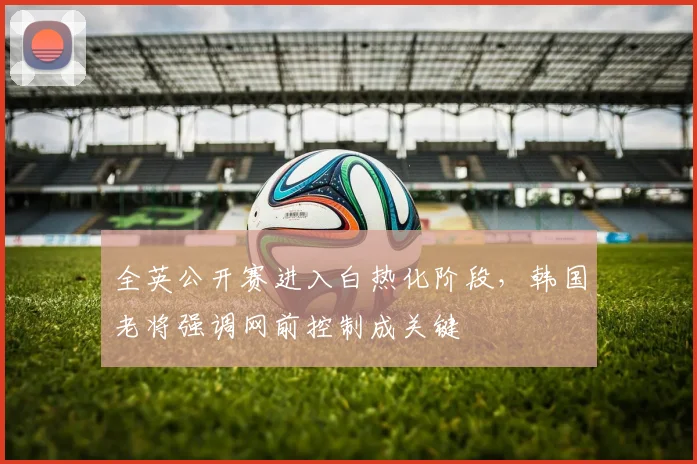 全英公开赛进入白热化阶段，韩国老将强调网前控制成关键