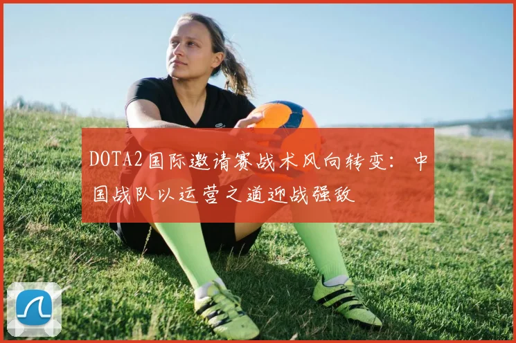 DOTA2国际邀请赛战术风向转变：中国战队以运营之道迎战强敌