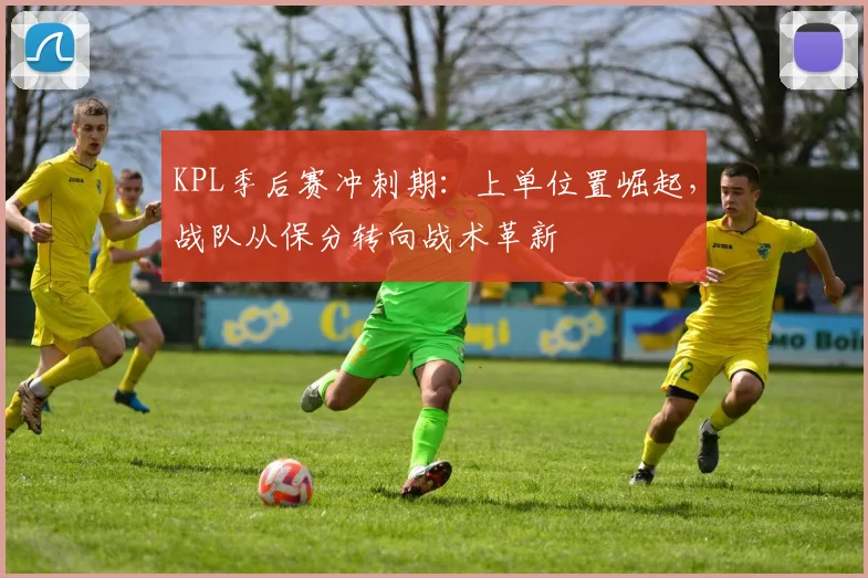 KPL季后赛冲刺期：上单位置崛起，战队从保分转向战术革新