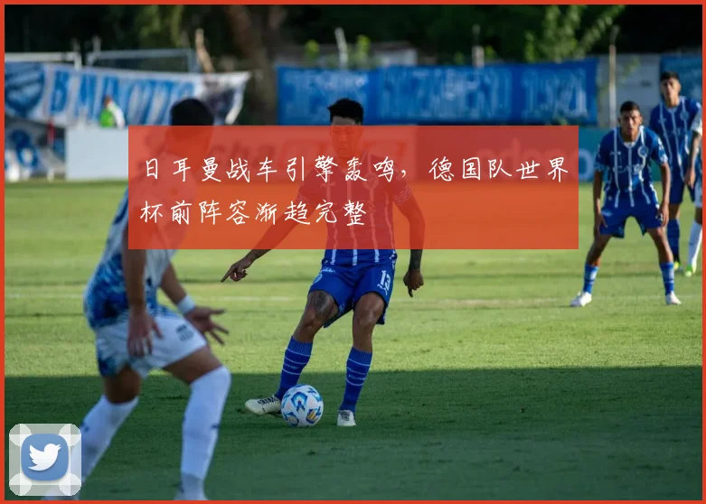 日耳曼战车引擎轰鸣，德国队世界杯前阵容渐趋完整