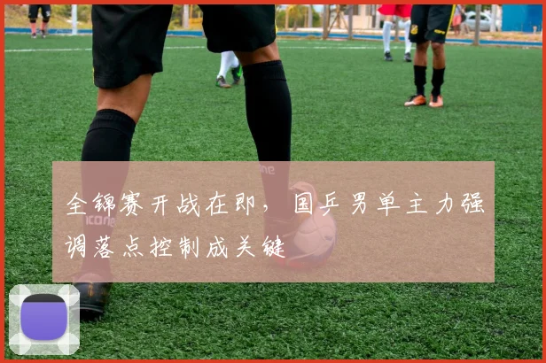全锦赛开战在即，国乒男单主力强调落点控制成关键