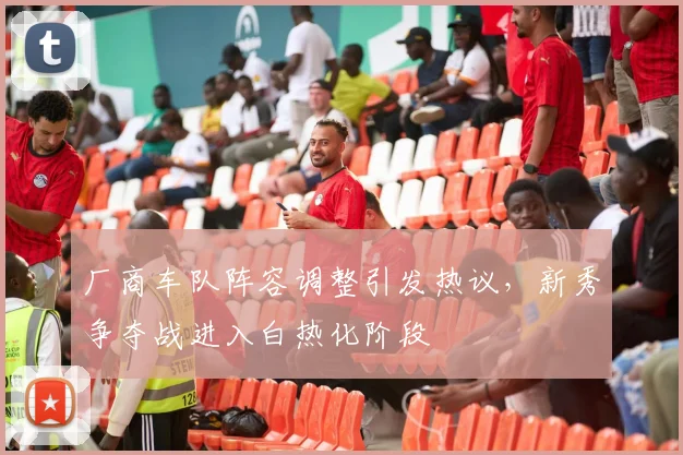 厂商车队阵容调整引发热议，新秀争夺战进入白热化阶段