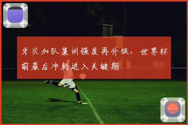 牙买加队集训强度再升级，世界杯前最后冲刺进入关键期