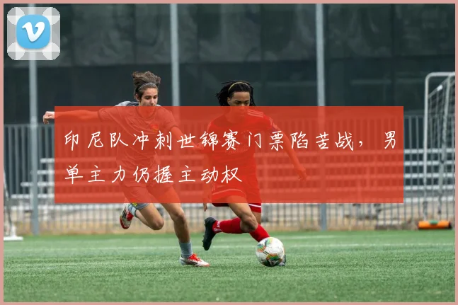 印尼队冲刺世锦赛门票陷苦战，男单主力仍握主动权