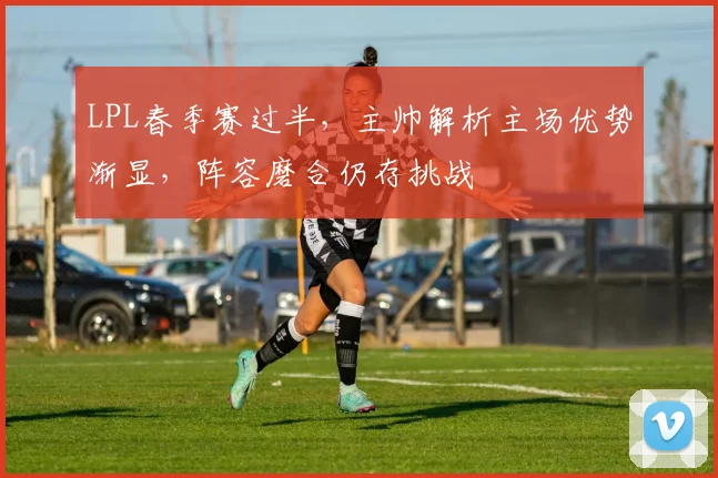 LPL春季赛过半，主帅解析主场优势渐显，阵容磨合仍存挑战