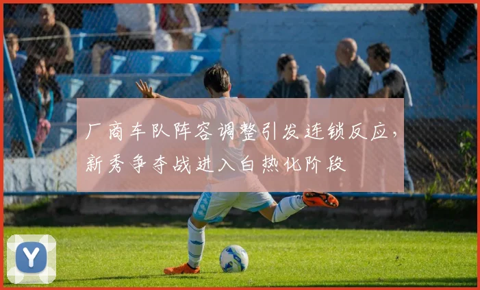厂商车队阵容调整引发连锁反应，新秀争夺战进入白热化阶段