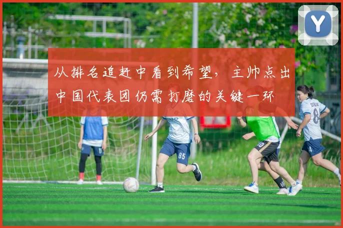 从排名追赶中看到希望，主帅点出中国代表团仍需打磨的关键一环