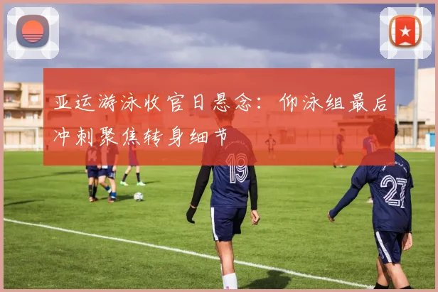 亚运游泳收官日悬念：仰泳组最后冲刺聚焦转身细节