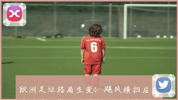 欧洲足坛格局生变：飓风横扫后加速重建，商业价值与转播热度创纪录