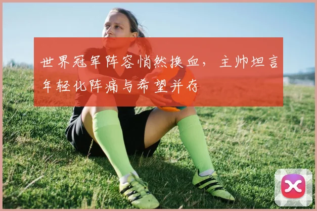 世界冠军阵容悄然换血，主帅坦言年轻化阵痛与希望并存