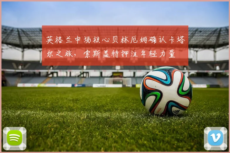 英格兰中场核心贝林厄姆确认卡塔尔之旅，索斯盖特押注年轻力量