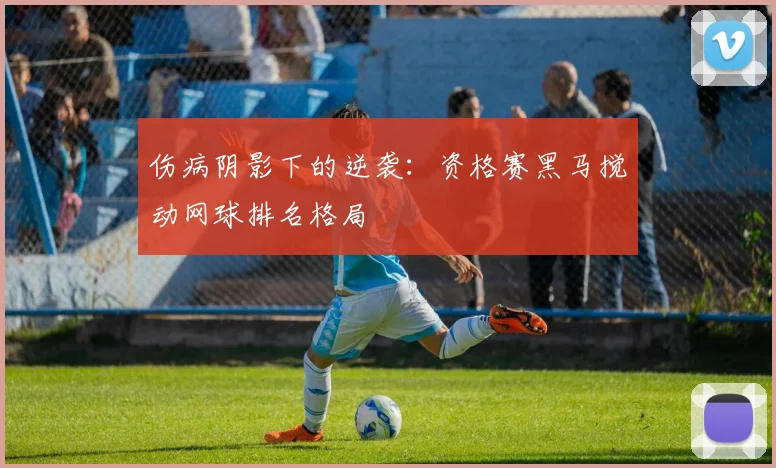 伤病阴影下的逆袭：资格赛黑马搅动网球排名格局