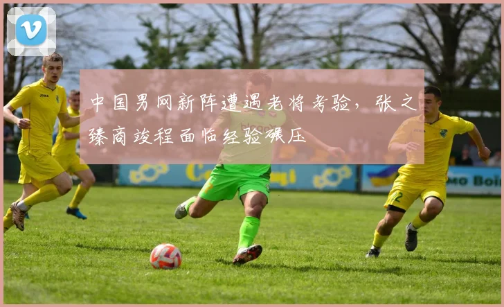 中国男网新阵遭遇老将考验，张之臻商竣程面临经验碾压