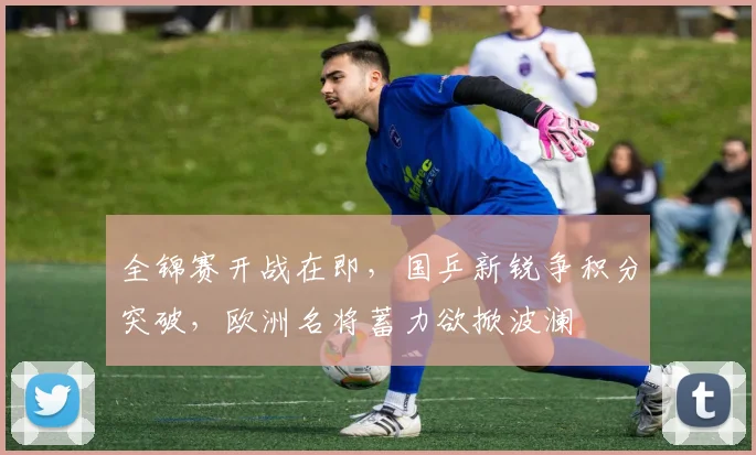 全锦赛开战在即，国乒新锐争积分突破，欧洲名将蓄力欲掀波澜