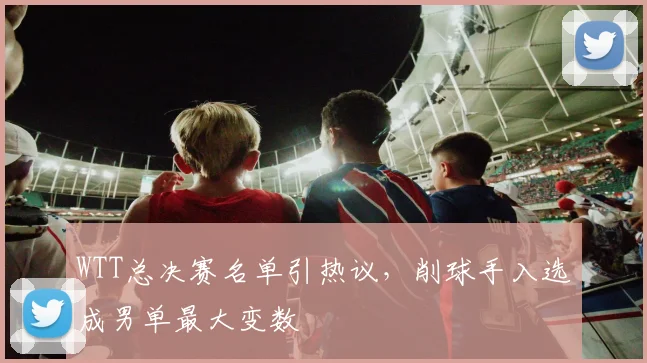 WTT总决赛名单引热议，削球手入选成男单最大变数