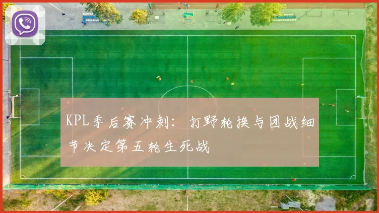 KPL季后赛冲刺：打野轮换与团战细节决定第五轮生死战