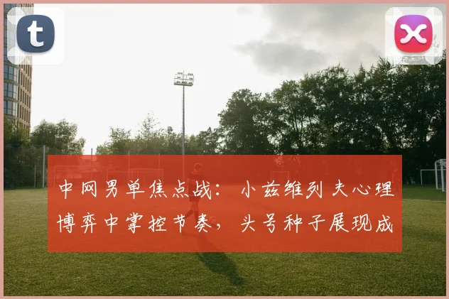 中网男单焦点战：小兹维列夫心理博弈中掌控节奏，头号种子展现成熟蜕变