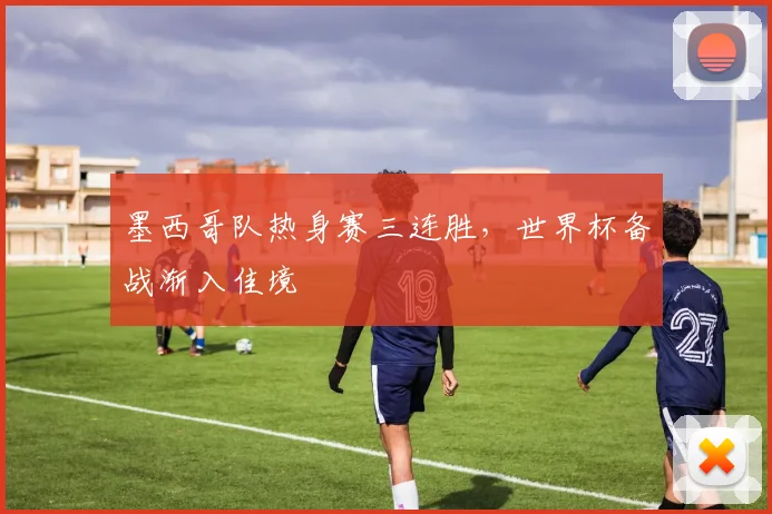 墨西哥队热身赛三连胜，世界杯备战渐入佳境