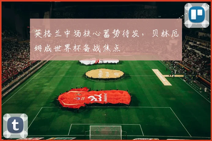 英格兰中场核心蓄势待发，贝林厄姆成世界杯备战焦点