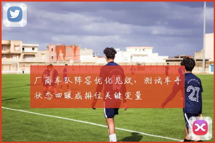 厂商车队阵容优化见效，测试车手状态回暖成排位关键变量