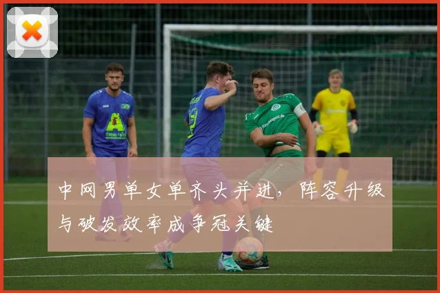 中网男单女单齐头并进，阵容升级与破发效率成争冠关键