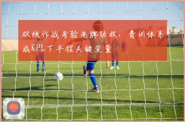 双线作战考验老牌劲旅，青训体系成KPL下半程关键变量