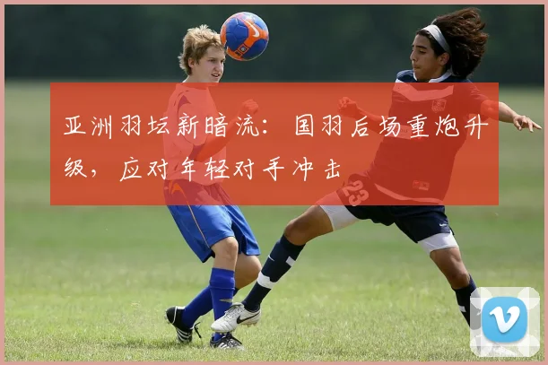 亚洲羽坛新暗流：国羽后场重炮升级，应对年轻对手冲击