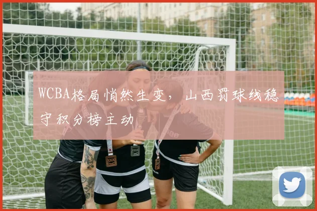 WCBA格局悄然生变，山西罚球线稳守积分榜主动