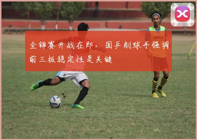全锦赛开战在即，国乒削球手强调前三板稳定性是关键
