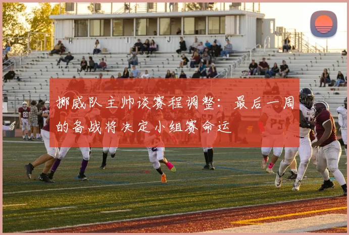 挪威队主帅谈赛程调整：最后一周的备战将决定小组赛命运
