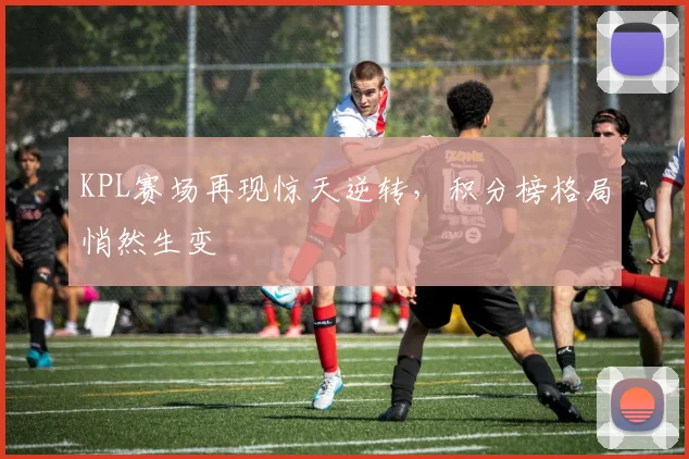 KPL赛场再现惊天逆转，积分榜格局悄然生变