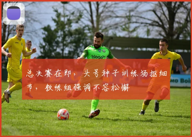 总决赛在即，头号种子训练场抠细节，教练组强调不容松懈