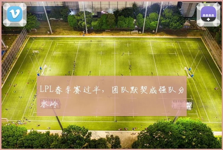 LPL春季赛过半，团队默契成强队分水岭