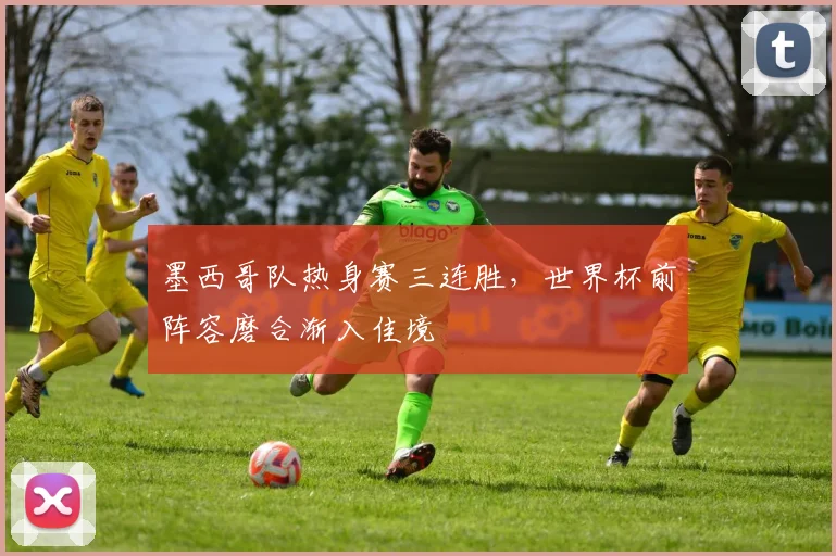 墨西哥队热身赛三连胜，世界杯前阵容磨合渐入佳境