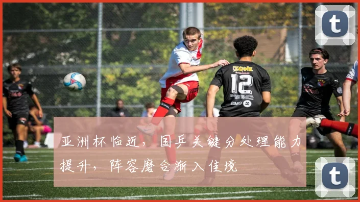 亚洲杯临近，国乒关键分处理能力提升，阵容磨合渐入佳境