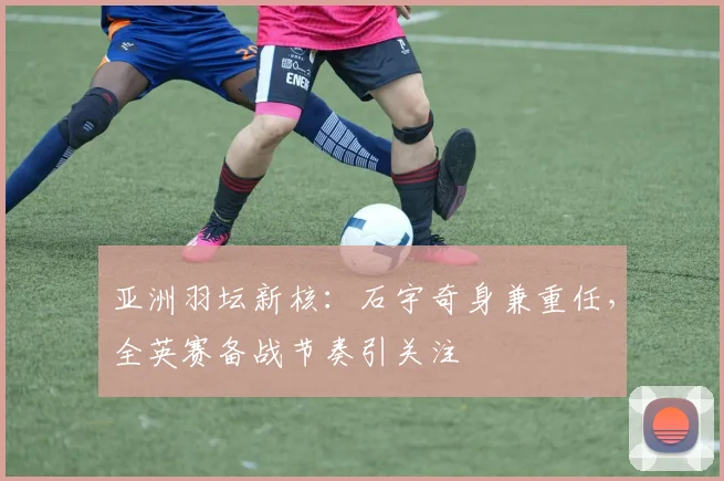 亚洲羽坛新核：石宇奇身兼重任，全英赛备战节奏引关注