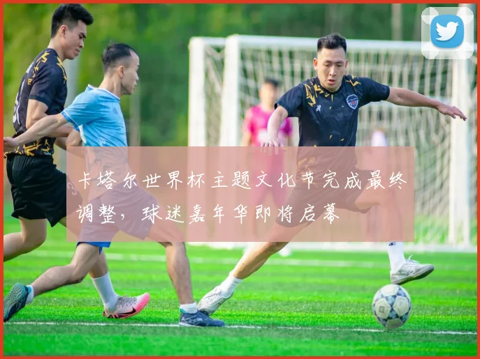 卡塔尔世界杯主题文化节完成最终调整，球迷嘉年华即将启幕