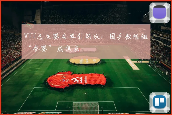 WTT总决赛名单引热议，国乒教练组“参赛”成焦点