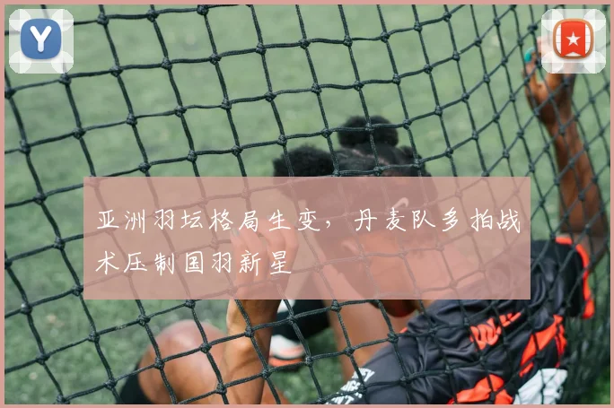 亚洲羽坛格局生变，丹麦队多拍战术压制国羽新星