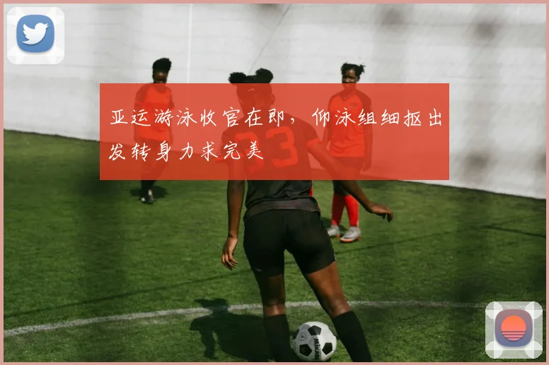 亚运游泳收官在即，仰泳组细抠出发转身力求完美