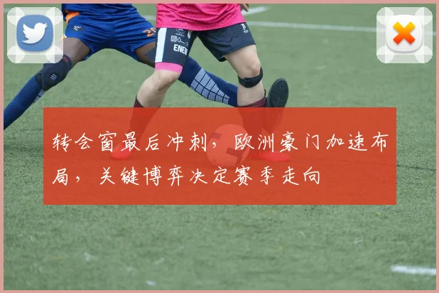 转会窗最后冲刺，欧洲豪门加速布局，关键博弈决定赛季走向